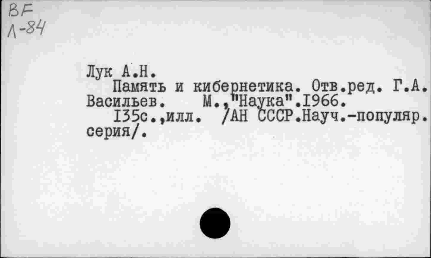 ﻿Лук А.Н.
Память и кибернетика. Отв.ред. Г.А.
Васильев. М.,’’Наука".1966.
135с.,илл. /АН СССР.Науч.-популяр, серия/.